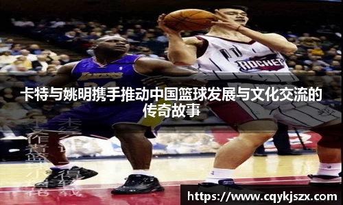 卡特与姚明携手推动中国篮球发展与文化交流的传奇故事